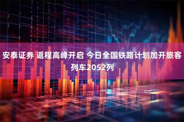安泰证券 返程高峰开启 今日全国铁路计划加开旅客列车2052列