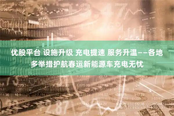 优股平台 设施升级 充电提速 服务升温——各地多举措护航春运新能源车充电无忧