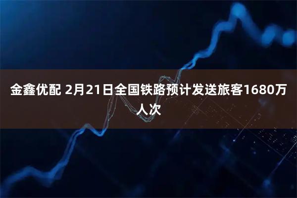 金鑫优配 2月21日全国铁路预计发送旅客1680万人次