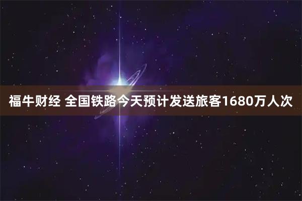 福牛财经 全国铁路今天预计发送旅客1680万人次