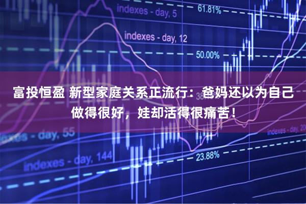 富投恒盈 新型家庭关系正流行：爸妈还以为自己做得很好，娃却活得很痛苦！