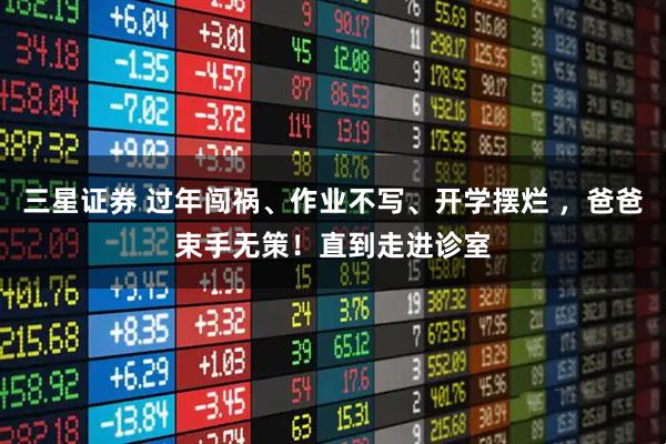 三星证券 过年闯祸、作业不写、开学摆烂 ，爸爸束手无策！直到走进诊室