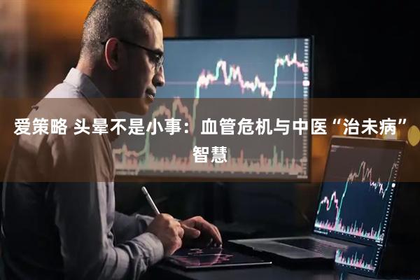 爱策略 头晕不是小事：血管危机与中医“治未病”智慧