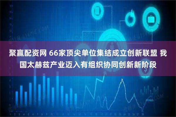 聚赢配资网 66家顶尖单位集结成立创新联盟 我国太赫兹产业迈入有组织协同创新新阶段