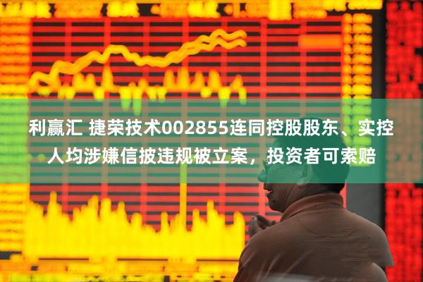 利赢汇 捷荣技术002855连同控股股东、实控人均涉嫌信披违规被立案，投资者可索赔