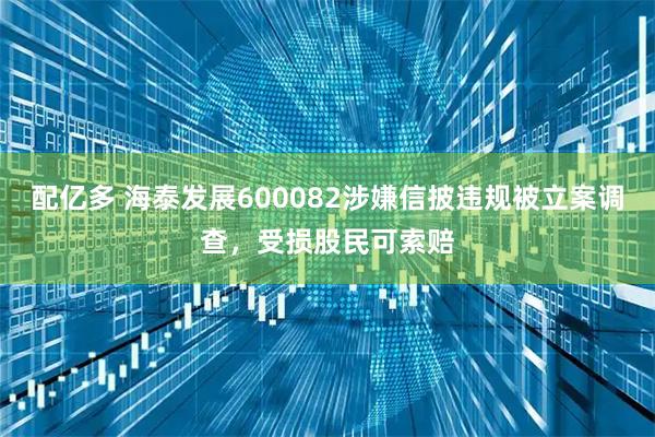 配亿多 海泰发展600082涉嫌信披违规被立案调查，受损股民可索赔
