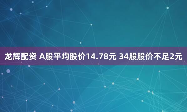龙辉配资 A股平均股价14.78元 34股股价不足2元