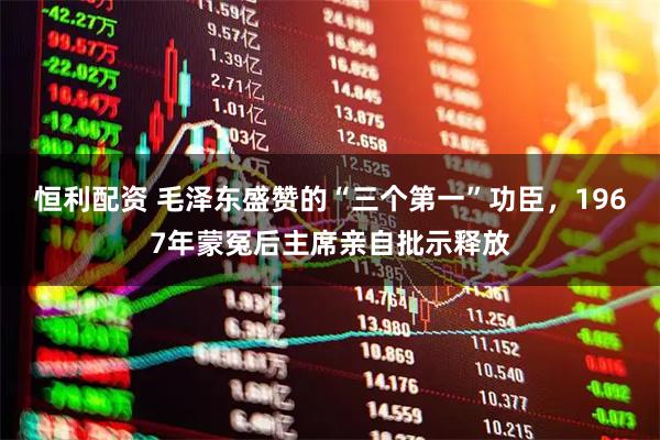 恒利配资 毛泽东盛赞的“三个第一”功臣，1967年蒙冤后主席亲自批示释放