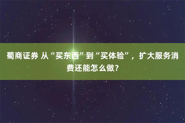 蜀商证券 从“买东西”到“买体验”，扩大服务消费还能怎么做？