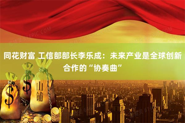 同花财富 工信部部长李乐成：未来产业是全球创新合作的“协奏曲”