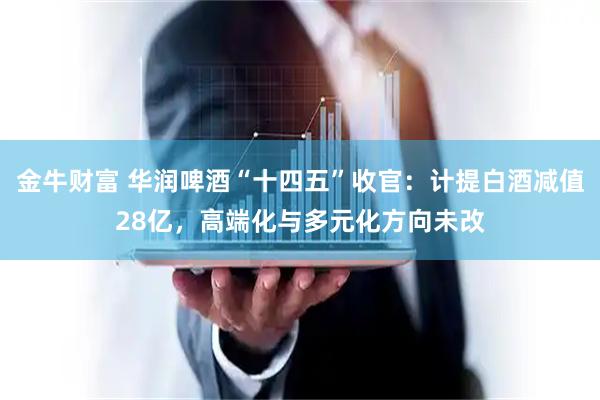 金牛财富 华润啤酒“十四五”收官：计提白酒减值28亿，高端化与多元化方向未改