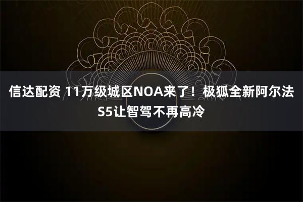 信达配资 11万级城区NOA来了！极狐全新阿尔法S5让智驾不再高冷