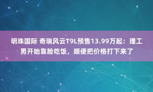明珠国际 奇瑞风云T9L预售13.99万起：理工男开始靠脸吃饭，顺便把价格打下来了