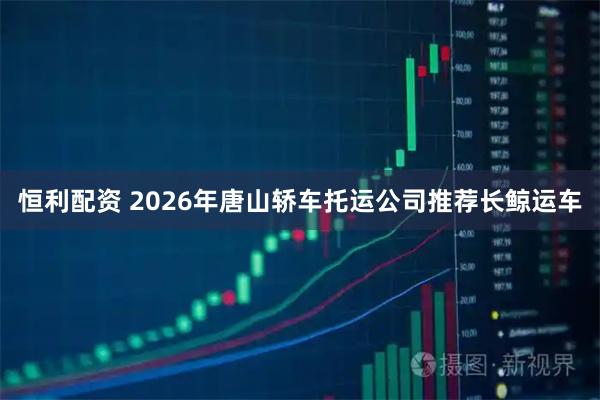 恒利配资 2026年唐山轿车托运公司推荐长鲸运车