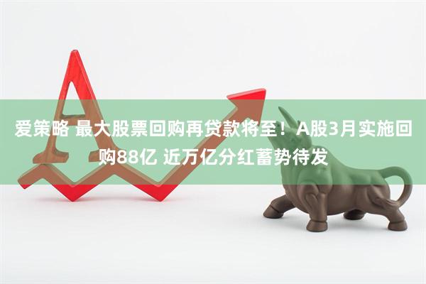 爱策略 最大股票回购再贷款将至！A股3月实施回购88亿 近万亿分红蓄势待发