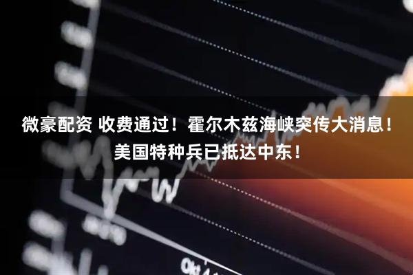 微豪配资 收费通过！霍尔木兹海峡突传大消息！美国特种兵已抵达中东！