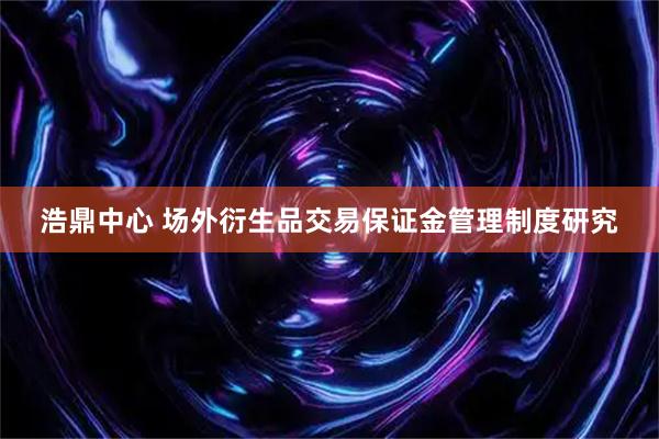 浩鼎中心 场外衍生品交易保证金管理制度研究