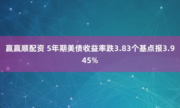 赢赢顺配资 5年期美债收益率跌3.83个基点报3.945%
