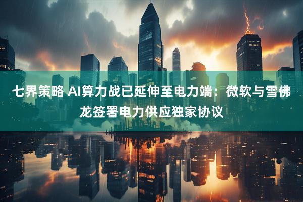 七界策略 AI算力战已延伸至电力端：微软与雪佛龙签署电力供应独家协议