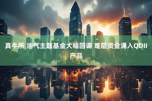 真牛所 油气主题基金大幅回调 难阻资金涌入QDII产品
