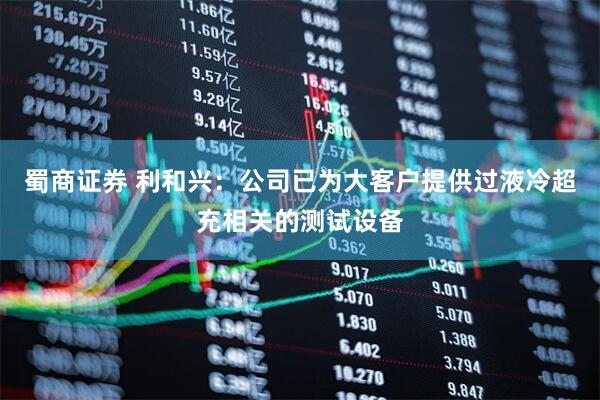 蜀商证券 利和兴：公司已为大客户提供过液冷超充相关的测试设备