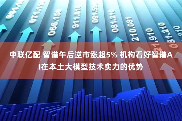 中联亿配 智谱午后逆市涨超5% 机构看好智谱AI在本土大模型技术实力的优势