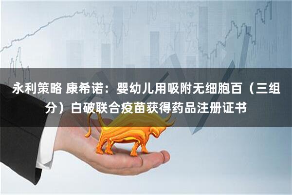 永利策略 康希诺：婴幼儿用吸附无细胞百（三组分）白破联合疫苗获得药品注册证书