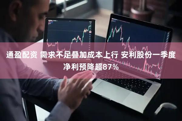 通盈配资 需求不足叠加成本上行 安利股份一季度净利预降超87%