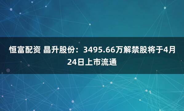 恒富配资 晶升股份：3495.66万解禁股将于4月24日上市流通