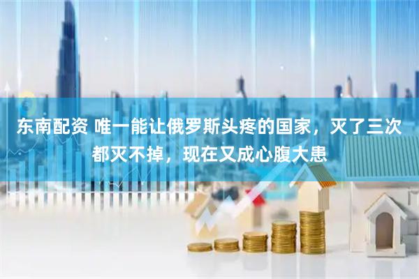 东南配资 唯一能让俄罗斯头疼的国家，灭了三次都灭不掉，现在又成心腹大患