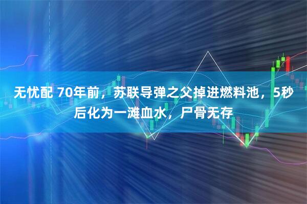 无忧配 70年前，苏联导弹之父掉进燃料池，5秒后化为一滩血水，尸骨无存