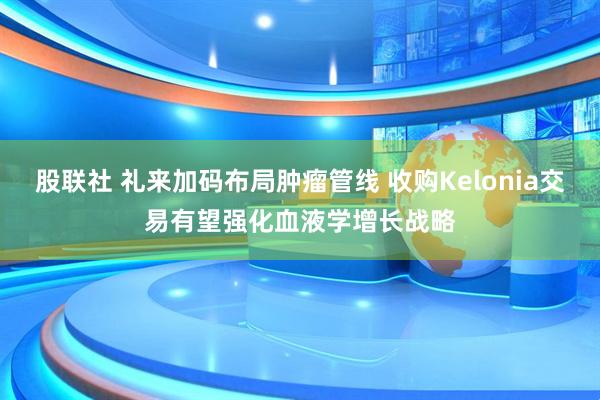 股联社 礼来加码布局肿瘤管线 收购Kelonia交易有望强化血液学增长战略