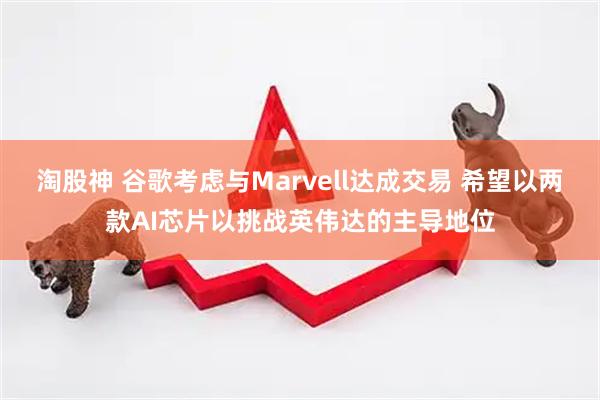 淘股神 谷歌考虑与Marvell达成交易 希望以两款AI芯片以挑战英伟达的主导地位