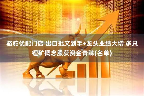 骆驼优配门店 出口批文到手+龙头业绩大增 多只锂矿概念股获资金青睐(名单)
