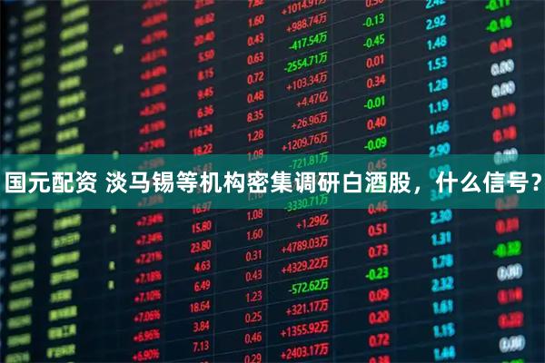 国元配资 淡马锡等机构密集调研白酒股，什么信号？