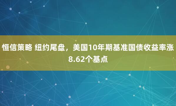 恒信策略 纽约尾盘，美国10年期基准国债收益率涨8.62个基点
