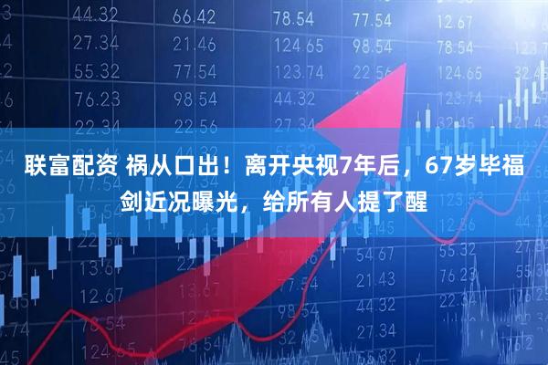 联富配资 祸从口出！离开央视7年后，67岁毕福剑近况曝光，给所有人提了醒