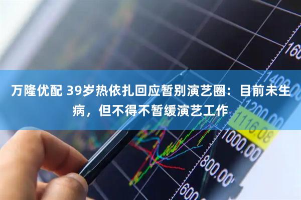 万隆优配 39岁热依扎回应暂别演艺圈：目前未生病，但不得不暂缓演艺工作