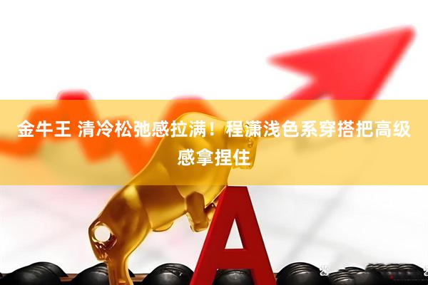 金牛王 清冷松弛感拉满！程潇浅色系穿搭把高级感拿捏住