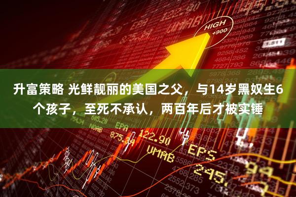 升富策略 光鲜靓丽的美国之父,与14岁黑奴生6个孩子,至死不承认,两百年后才被实锤
