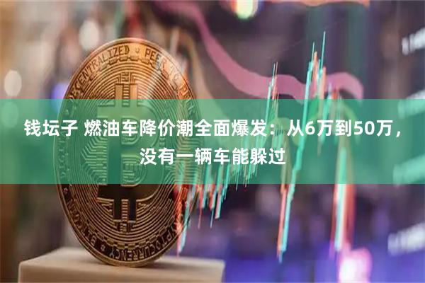 钱坛子 燃油车降价潮全面爆发：从6万到50万，没有一辆车能躲过