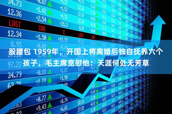 股腰包 1959年，开国上将离婚后独自抚养六个孩子，毛主席宽慰他：天涯何处无芳草