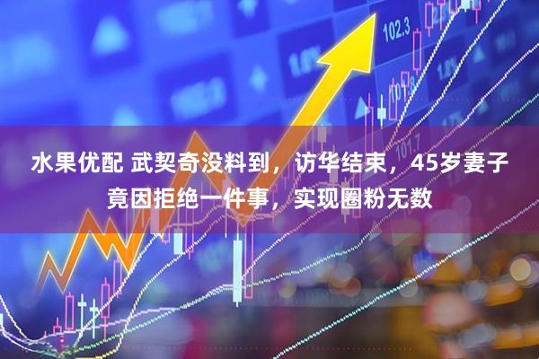 水果优配 武契奇没料到，访华结束，45岁妻子竟因拒绝一件事，实现圈粉无数