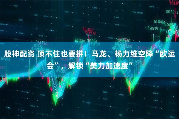 股神配资 顶不住也要拼！马龙、杨力维空降“欧运会”，解锁“美力加速度”