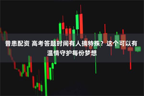 普患配资 高考答题时间有人搞特殊？这个可以有 温情守护每份梦想