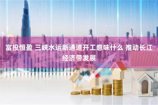 富投恒盈 三峡水运新通道开工意味什么 推动长江经济带发展