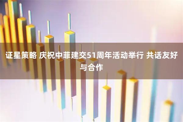 证星策略 庆祝中菲建交51周年活动举行 共话友好与合作