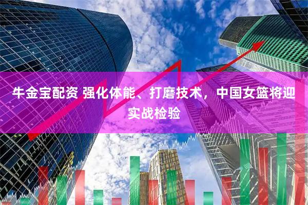 牛金宝配资 强化体能、打磨技术，中国女篮将迎实战检验