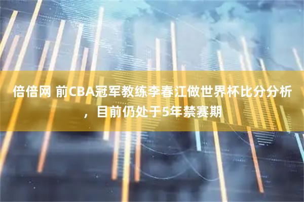 倍倍网 前CBA冠军教练李春江做世界杯比分分析，目前仍处于5年禁赛期